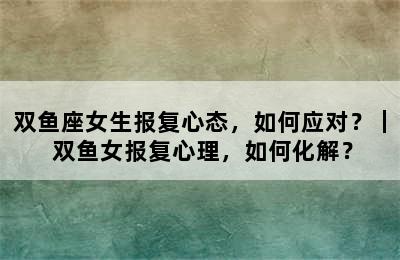 双鱼座女生报复心态，如何应对？｜ 双鱼女报复心理，如何化解？